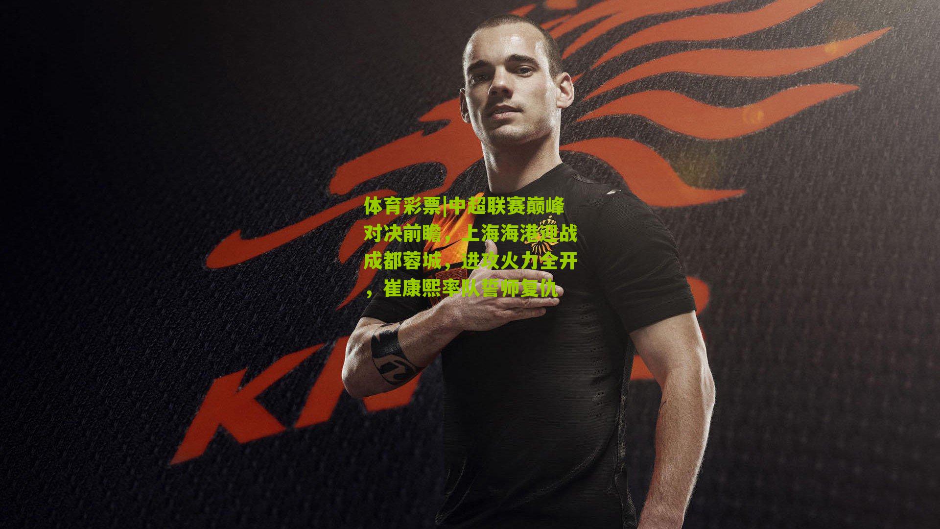 体育彩票|中超联赛巅峰对决前瞻，上海海港迎战成都蓉城，进攻火力全开，崔康熙率队誓师复仇