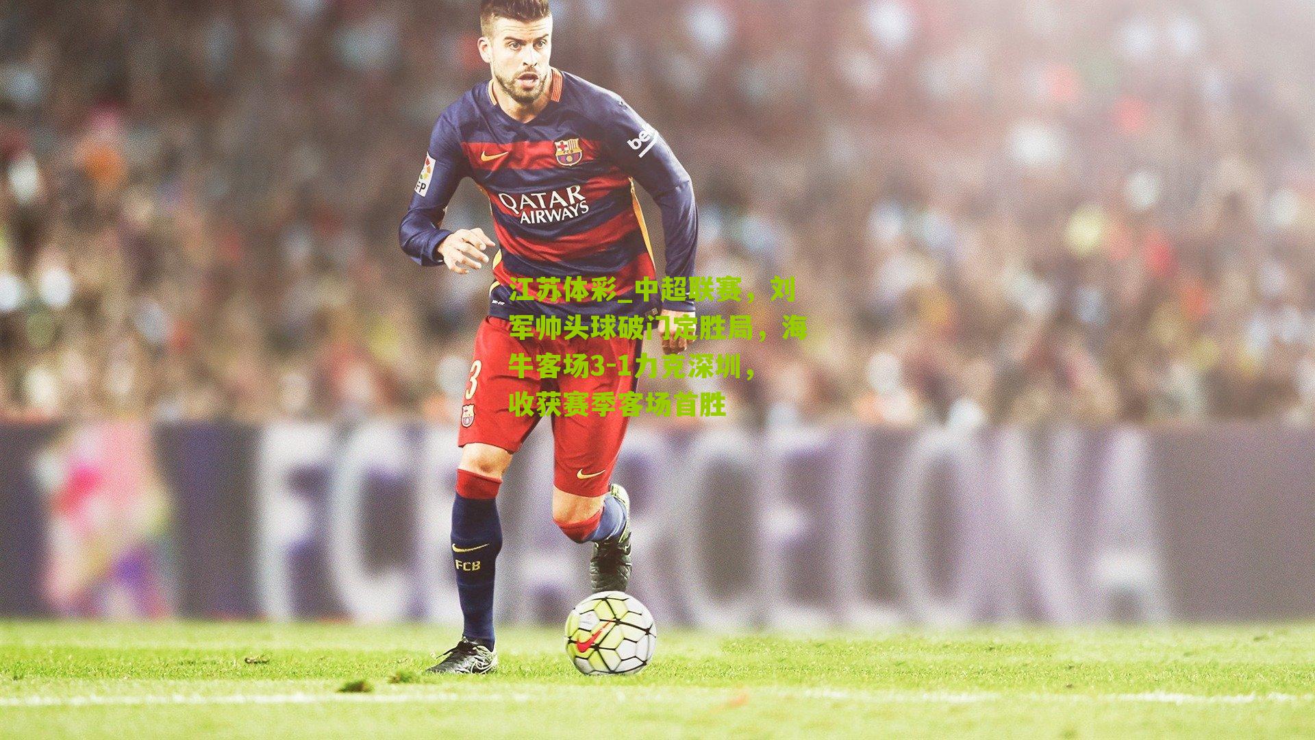 中超联赛，刘军帅头球破门定胜局，海牛客场3-1力克深圳，收获赛季客场首胜